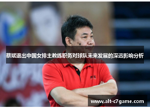 蔡斌退出中国女排主教练职务对球队未来发展的深远影响分析 蔡斌退出中国女排主教练职务对球队未来发展的深远影响分析